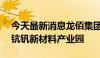 今天最新消息龙佰集团：投资10.8亿元建设钪钒新材料产业园