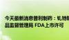 今天最新消息普利制药：钆特酸葡胺注射液获得美国食品药品监督管理局 FDA上市许可