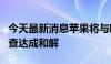 今天最新消息苹果将与欧盟就“一触即付”调查达成和解