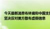 今天最新消息布林肯称中国支持俄罗斯国防工业，外交部：坚决反对美方散布虚假信息