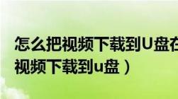 怎么把视频下载到U盘在电视上播放（怎么把视频下载到u盘）