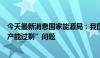 今天最新消息国家能源局：我国新能源产业不存在所谓的“产能过剩”问题