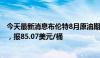 今天最新消息布伦特8月原油期货收跌0.26美元，跌幅0.3%，报85.07美元/桶