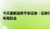 今天最新消息平安证券：证券行业供给侧优化在即 关注底部布局机会