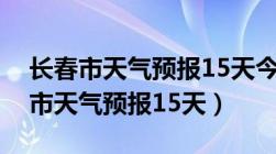 长春市天气预报15天今日吉林省油价（长春市天气预报15天）