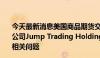 今天最新消息美国商品期货交易委员会 CFTC调查高频交易公司Jump Trading Holdings LLC.在加密数字货币市场的相关问题