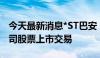 今天最新消息*ST巴安：深交所拟决定终止公司股票上市交易