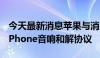 今天最新消息苹果与消费者修改3500万美元iPhone音响和解协议