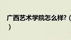 广西艺术学院怎么样?（广西艺术学院怎么样）