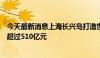 今天最新消息上海长兴岛打造世界级“造船岛”，区域产值超过510亿元