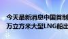 今天最新消息中国首制MARK Ⅲ薄膜式17.5万立方米大型LNG船出坞