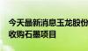 今天最新消息玉龙股份：拟不超1700万澳元收购石墨项目