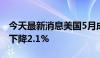 今天最新消息美国5月成屋签约销售指数环比下降2.1%