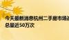 今天最新消息杭州二手房市场连续4个月站上高位 单月带看总量近50万次