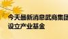 今天最新消息武商集团：拟出资28950万元设立产业基金