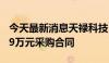 今天最新消息天禄科技：控股子公司签订7699万元采购合同