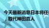 今天最新消息日本将任命Mimura为货币主管，取代神田真人