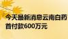 今天最新消息云南白药：引进KA-1641项目，首付款600万元