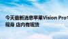 今天最新消息苹果Vision Pro今日国内正式发售 无“黄牛”现身 店内有现货