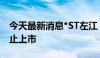 今天最新消息*ST左江：股票将于7月26日终止上市