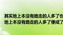 其实地上本没有路走的人多了也便成了路的简短意思（其实地上本没有路走的人多了便成了路的意思）