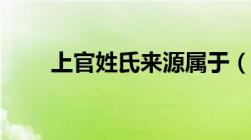 上官姓氏来源属于（上官姓氏来源）