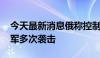 今天最新消息俄称控制一定居点 乌称击退俄军多次袭击