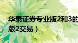 华泰证券专业版2和3的区别（华泰证券专业版2交易）