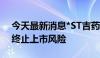 今天最新消息*ST吉药：股价低于面值 存在终止上市风险