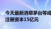 今天最新消息茅台等成立生物科技产业基金 注册资本15亿元