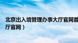 北京出入境管理办事大厅官网首页（北京出入境管理办事大厅官网）