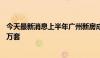 今天最新消息上半年广州新房成交近3万套、二手房成交超5万套