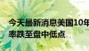 今天最新消息美国10年期和30年期国债收益率跌至盘中低点