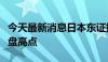 今天最新消息日本东证指数突破此前的历史收盘高点