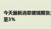 今天最新消息玻璃期货主力合约日内跌幅扩大至3%