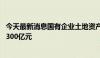 今天最新消息国有企业土地资产盘活专项基金成立 首期规模300亿元