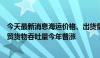 今天最新消息海运价格、出货量“淡季不淡”，我国港口外贸货物吞吐量今年普涨