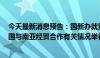 今天最新消息预告：国新办就第8届中国—南亚博览会及中国与南亚经贸合作有关情况举行发布会