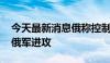 今天最新消息俄称控制多个定居点 乌称击退俄军进攻