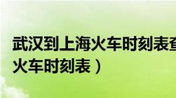 武汉到上海火车时刻表查询最新（武汉到上海火车时刻表）