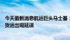 今天最新消息航运巨头马士基：受极端天气影响，南非沿岸货运出现延误