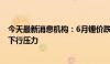 今天最新消息机构：6月锂价跌破年内新低 电芯价格仍面临下行压力