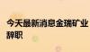 今天最新消息金瑞矿业：董事、总经理李军颜辞职