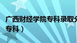 广西财经学院专科录取分数线（广西财经学院专科）