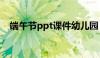 端午节ppt课件幼儿园（端午节ppt课件）