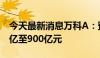 今天最新消息万科A：预计上半年净亏损700亿至900亿元