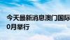 今天最新消息澳门国际贸易投资展览会将于10月举行