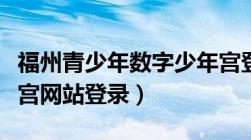 福州青少年数字少年宫登陆（福州数字青少年宫网站登录）