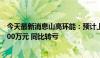 今天最新消息山高环能：预计上半年净利润亏损3500万-3700万元 同比转亏