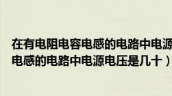 在有电阻电容电感的电路中电源电压可以是（在有电阻电容电感的电路中电源电压是几十）